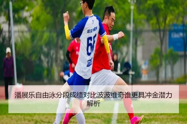 潘展乐自由泳分段成绩对比波波维奇谁更具冲金潜力解析
